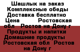 IШашлык на заказ ,Комплексные обеды, Доставка бесплатно › Цена ­ 100 - Ростовская обл., Ростов-на-Дону г. Продукты и напитки » Домашние продукты   . Ростовская обл.,Ростов-на-Дону г.